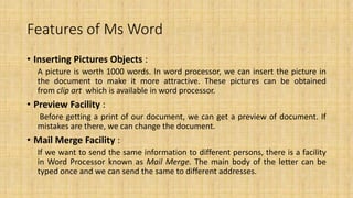 Features of Ms Word
• Inserting Pictures Objects :
A picture is worth 1000 words. In word processor, we can insert the picture in
the document to make it more attractive. These pictures can be obtained
from clip art which is available in word processor.
• Preview Facility :
Before getting a print of our document, we can get a preview of document. If
mistakes are there, we can change the document.
• Mail Merge Facility :
If we want to send the same information to different persons, there is a facility
in Word Processor known as Mail Merge. The main body of the letter can be
typed once and we can send the same to different addresses.
 