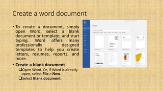 Create a word document
• To create a document, simply
open Word, select a blank
document or template, and start
typing. Word offers many
professionally designed
templates to help you create
letters, resumes, reports, and
more.
• Create a blank document
Open Word. Or, if Word is already
open, select File > New.
Select Blank document.
 