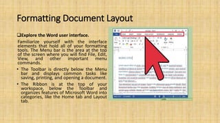 Formatting Document Layout
Explore the Word user interface.
Familiarize yourself with the interface
elements that hold all of your formatting
tools. The Menu bar is the area at the top
of the screen where you will find File, Edit,
View, and other important menu
commands.
• The Toolbar is directly below the Menu
bar and displays common tasks like
saving, printing, and opening a document.
• The Ribbon is at the top of your
workspace, below the Toolbar and
organizes features of Microsoft Word into
categories, like the Home tab and Layout
tab.
 