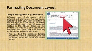 Formatting Document Layout
Adjust the alignment of your document.
Different types of documents call for
different text alignments. You can choose
whether to align your entire document to
the left, right, or at the center, by clicking
the Alignment buttons in the Paragraph
section in the Ribbon. These are the
buttons that look like a small version of a
document, with small black lines according
to their buttons alignment function.
• You can find the alignment buttons
toward the center of the Ribbon, after the
Underline button and before the Bullets
button.
 