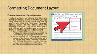 Formatting Document Layout
Set the line spacing of your document.
• Adjust settings by clicking the Line and
Paragraph Spacing button. Every text you type
after using this tool will follow the spacing
you’ve set. Find the Line and Paragraph
spacing button on the Ribbon after the
Alignment buttons. This button looks like a
row of lines with vertical arrows to the left of
the lines pointing upward and downward.
• If you want to edit the spacing of an existing line
or paragraph, highlight the context and click the
Line and Paragraph Spacing button to edit it.
• You can also edit line and paragraph spacing by
clicking on the Format tab on the Menu bar at
the top of your screen, selecting “Paragraph”
from the list, and selecting your desired spacing.
• Many professional documents like college essays
and cover letters should be double-spaced.
 