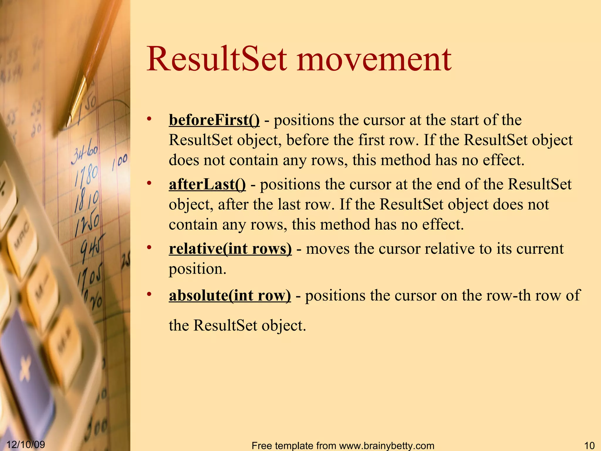 ResultSet movement beforeFirst()  -  positions the cursor at the start of the  ResultSet  object, before the first row .  If the  ResultSet  object does not contain any rows, this method has no effect .  afterLast()  -  positions the cursor at the end of the  ResultSet  object, after the last row .  If the  ResultSet  object does not contain any rows, this method has no effect .  relative(int rows)  -  moves the cursor relative to its current position .  absolute(int row)  -  positions the cursor on the row - th row of the  ResultSet  object .   