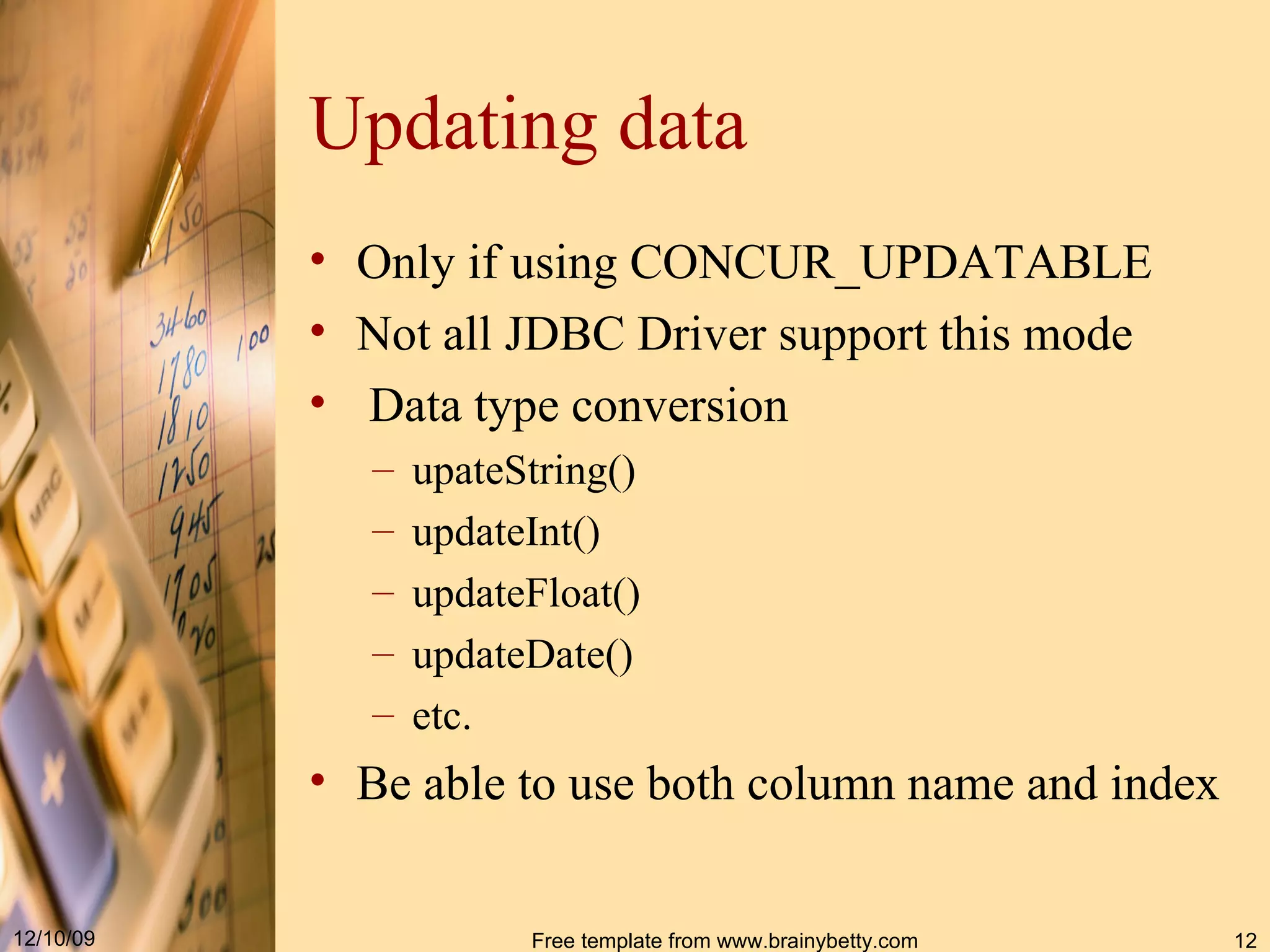 Updating data Only if using CONCUR_UPDATABLE Not all JDBC Driver support this mode Data type conversion upateString() updateInt() updateFloat() updateDate() etc. Be able to use both column name and index 