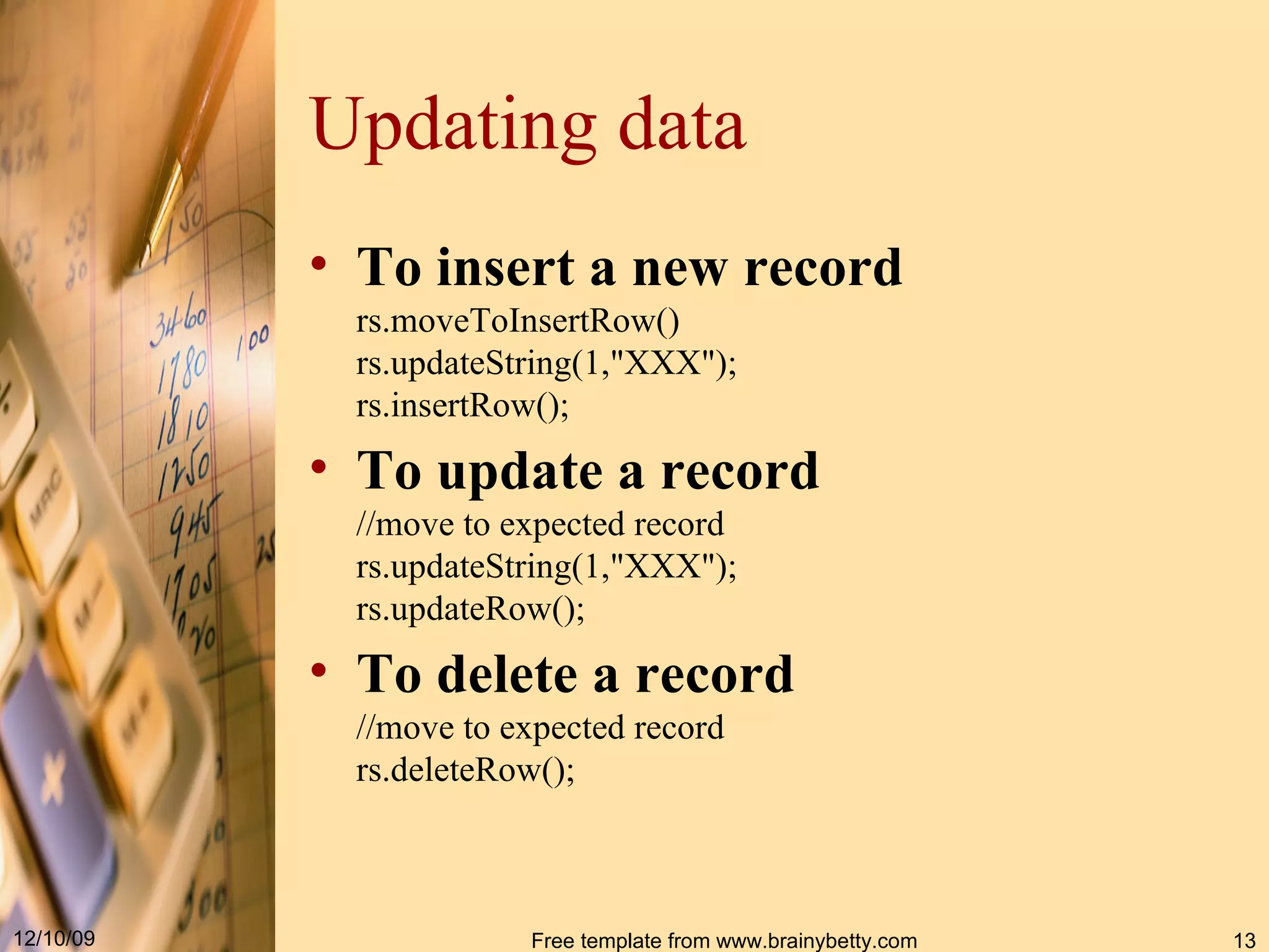 Updating data To insert a new record rs.moveToInsertRow() rs.updateString(1,&quot;XXX&quot;); rs.insertRow(); To update a record //move to expected record rs.updateString(1,&quot;XXX&quot;); rs.updateRow(); To delete a record //move to expected record rs.deleteRow(); 