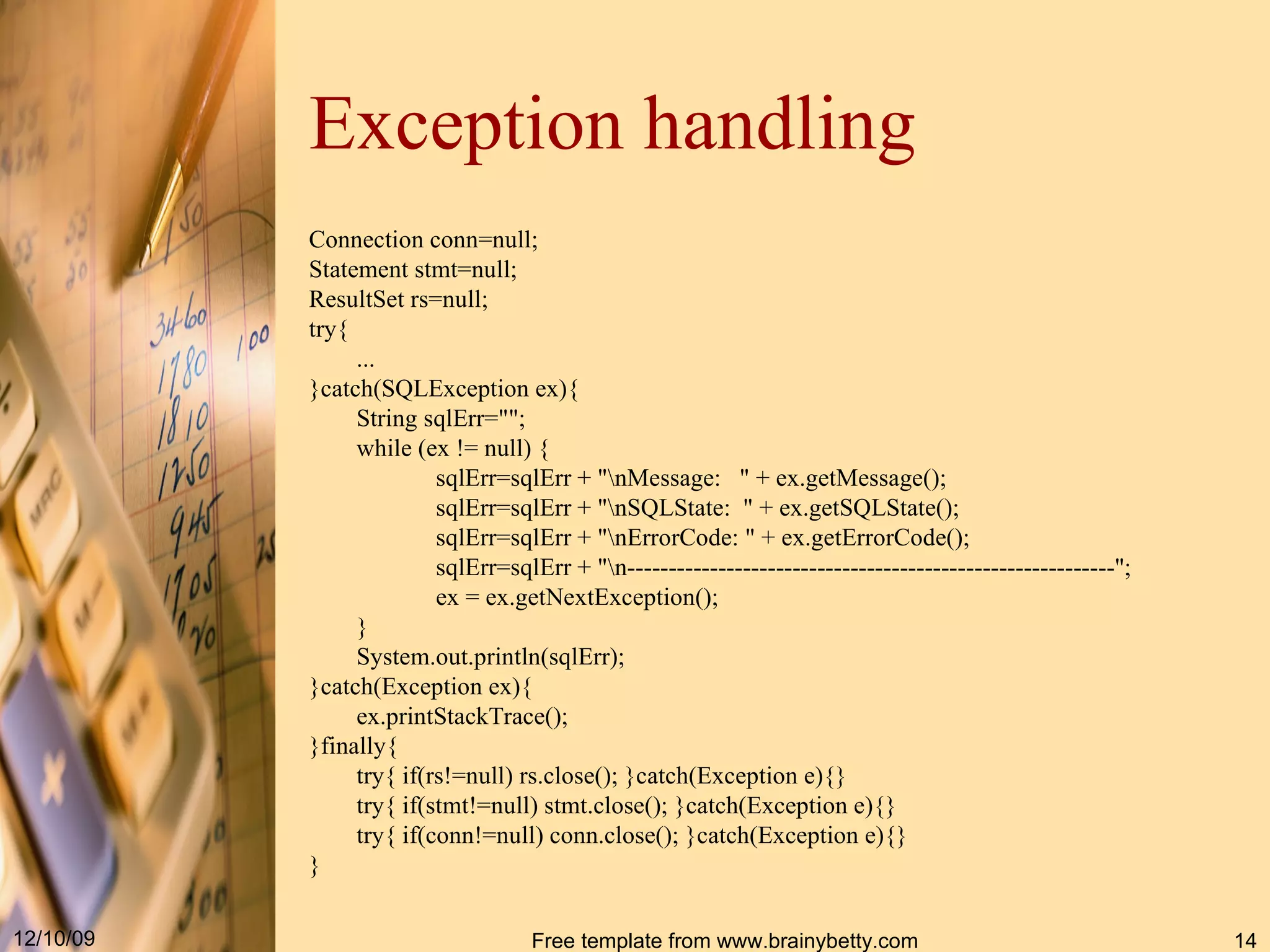 Exception handling Connection conn = null; Statement stmt = null; ResultSet rs = null; try{ ... }catch ( SQLException ex ) { String sqlErr =&quot;&quot; ; while  ( ex  !=  null )  { sqlErr = sqlErr  + &quot; \nMessage :  &quot; +  ex . getMessage () ; sqlErr = sqlErr  + &quot; \nSQLState :  &quot; +  ex . getSQLState () ; sqlErr = sqlErr  + &quot; \nErrorCode : &quot; +  ex . getErrorCode () ; sqlErr = sqlErr  + &quot; \n -----------------------------------------------------------&quot; ; ex  =  ex . getNextException () ; } System . out . println ( sqlErr ) ; }catch ( Exception ex ) { ex . printStackTrace () ; }finally{ try{ if ( rs != null )  rs . close () ; }catch ( Exception e ) {} try{ if ( stmt != null )  stmt . close () ; }catch ( Exception e ) {} try{ if ( conn != null )  conn . close () ; }catch ( Exception e ) {} } 
