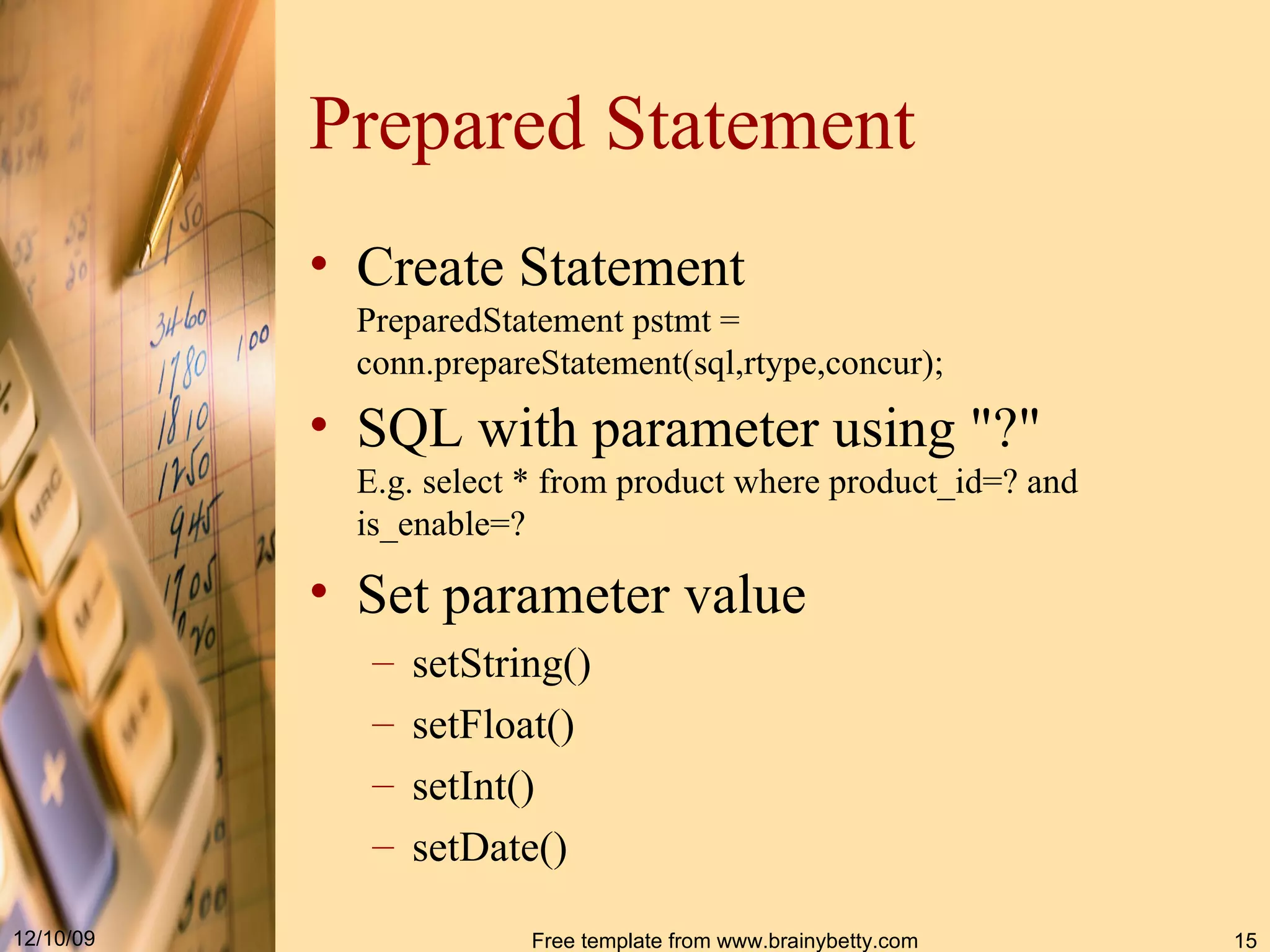 Prepared Statement Create Statement PreparedStatement pstmt  =  conn . prepareStatement ( sql,rtype,concur ) ; SQL with parameter using &quot;?&quot; E.g. select * from product where product_id=? and is_enable=? Set parameter value setString() setFloat() setInt() setDate() 