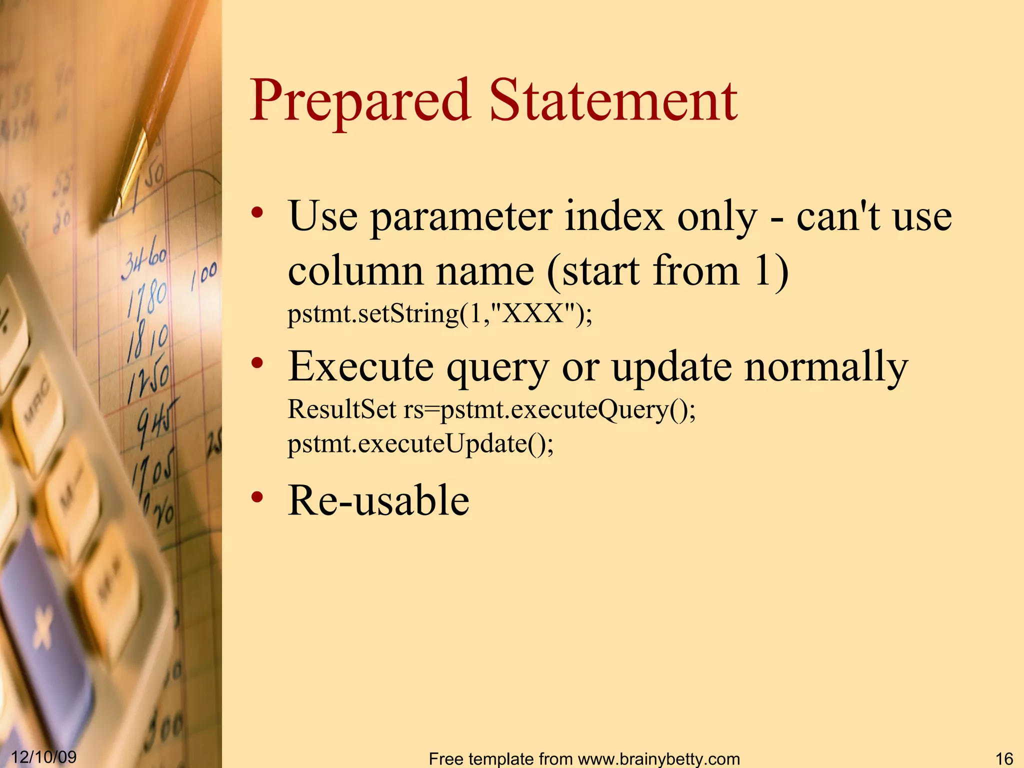 Prepared Statement Use parameter index only - can't use column name (start from 1) pstmt.setString(1,&quot;XXX&quot;); Execute query or update normally ResultSet rs=pstmt.executeQuery(); pstmt.executeUpdate(); Re-usable 