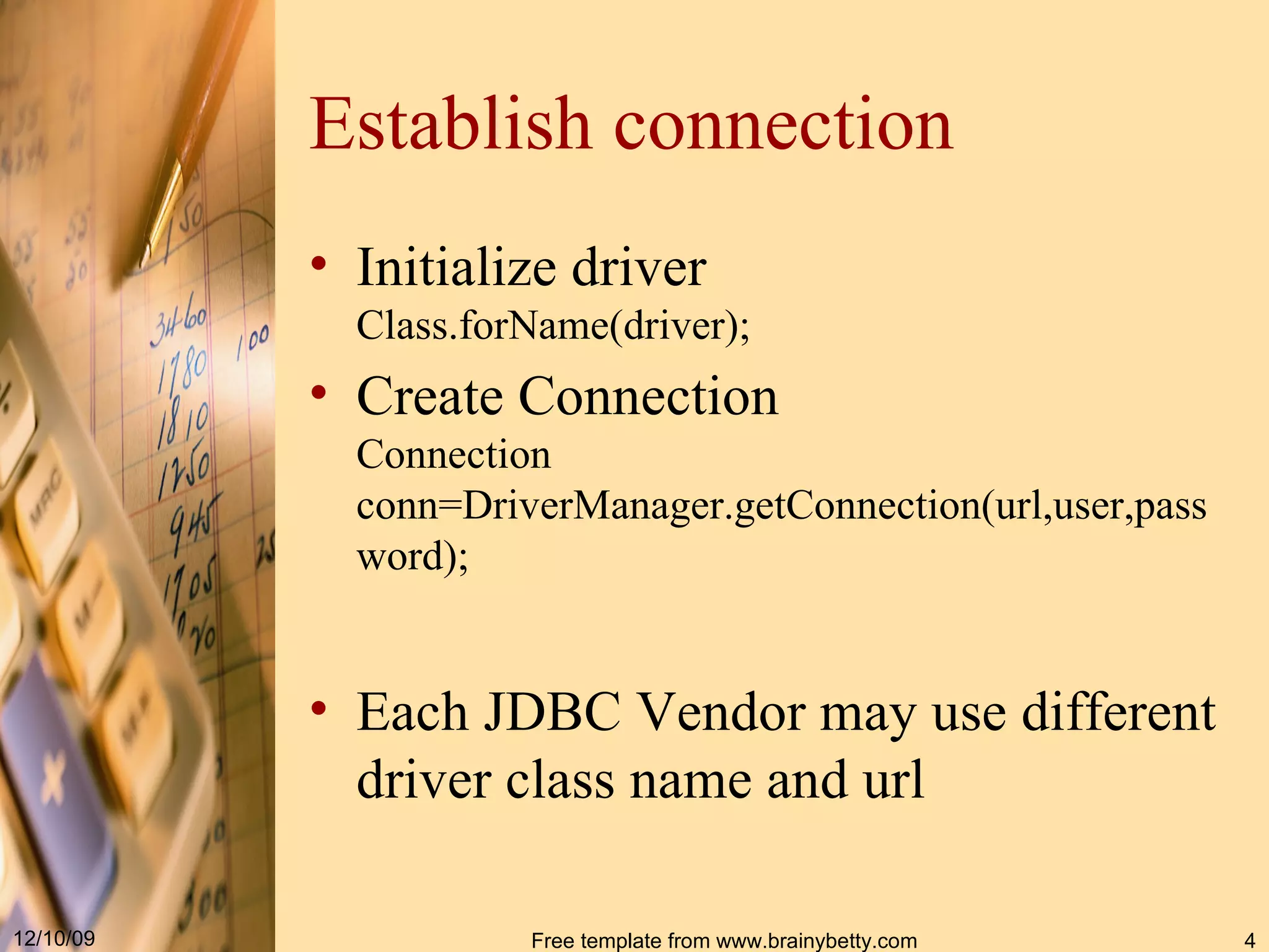 Establish connection Initialize driver Class . forName ( driver ) ; Create Connection Connection conn = DriverManager . getConnection ( url,user,password ) ; Each JDBC Vendor may use different driver class name and url 