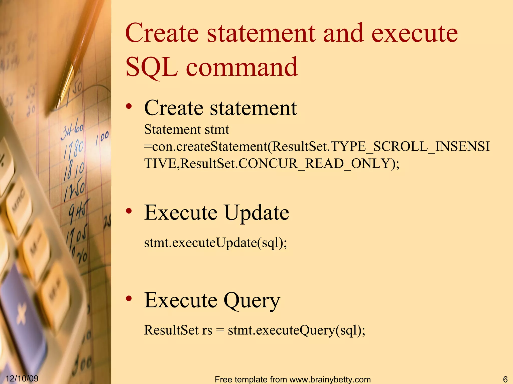 Create statement and execute SQL command Create statement Statement stmt  = con.createStatement( ResultSet.TYPE_SCROLL_INSENSITIVE,ResultSet.CONCUR_READ_ONLY ) ; Execute Update stmt.execut eUpdate ( sql );   Execute Query ResultSet rs  =  stmt . executeQuery ( sql ) ;   
