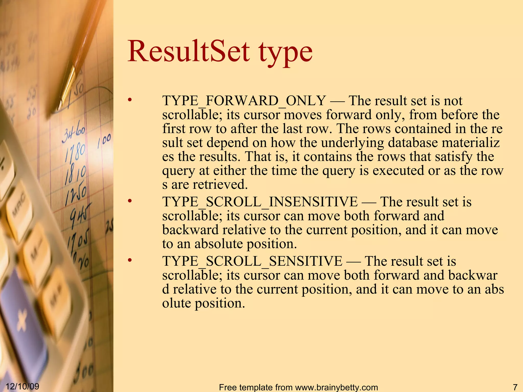 ResultSet type TYPE_FORWARD_ONLY  — The result set is not scrollable; its cursor moves forward only, from before the first row to after the last row. The rows contained in the result set depend on how the underlying database materializes the results. That is, it contains the rows that satisfy the query at either the time the query is executed or as the rows are retrieved.  TYPE_SCROLL_INSENSITIVE  — The result set is scrollable; its cursor can move both forward and backward relative to the current position, and it can move to an absolute position .  TYPE_SCROLL_SENSITIVE  — The result set is scrollable; its cursor can move both forward and backward relative to the current position, and it can move to an absolute position.  