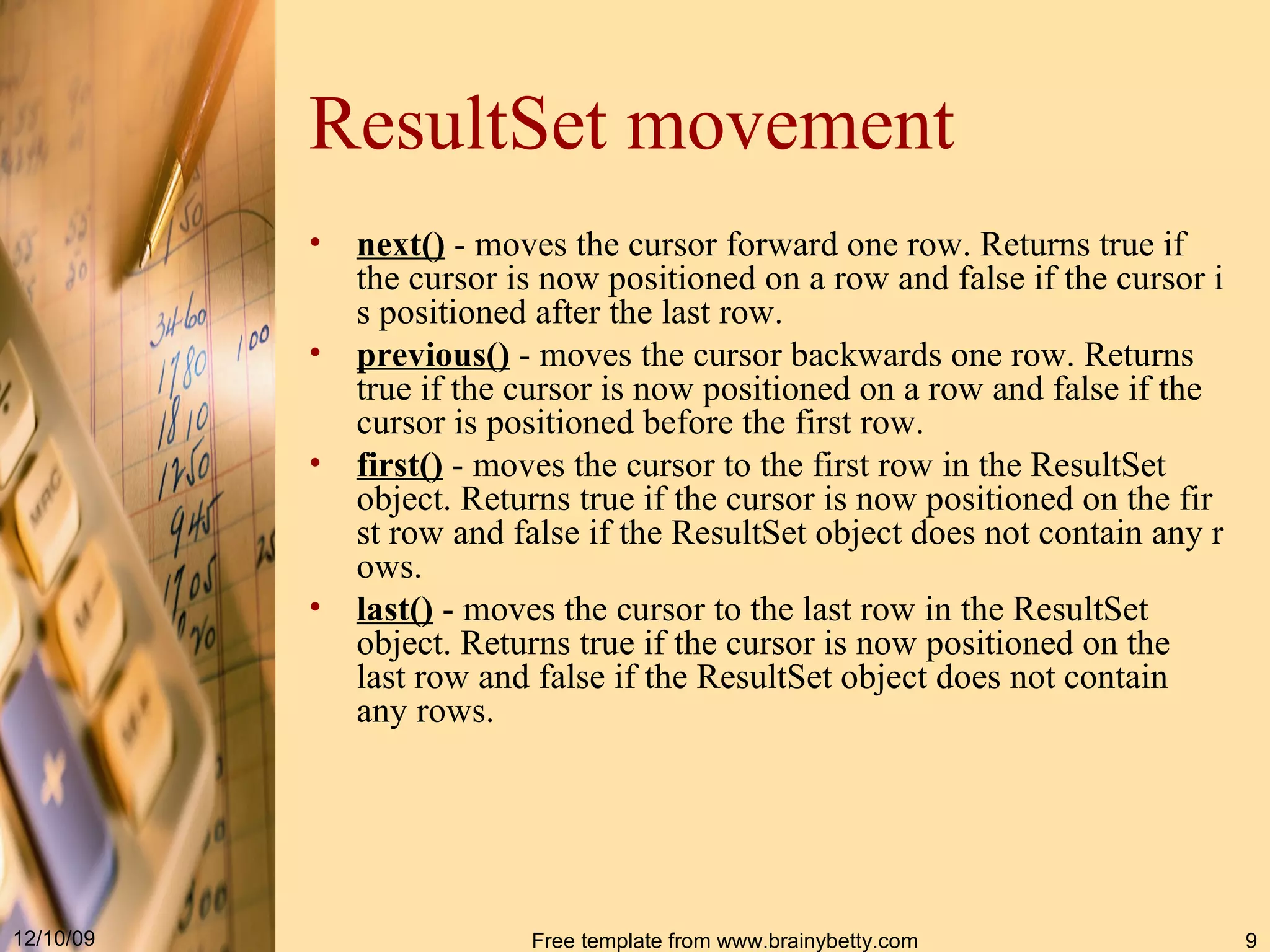 ResultSet movement next ()  - moves the cursor forward one row. Returns true if the cursor is now positioned on a row and false if the cursor is positioned after the last row.  previous ()  - moves the cursor backwards one row. Returns true if the cursor is now positioned on a row and false if the cursor is positioned before the first row.  first ()  - moves the cursor to the first row in the  ResultSet  object. Returns true if the cursor is now positioned on the first row and false if the  ResultSet  object does not contain any rows.  last()  -  moves the cursor to the last row in the  ResultSet  object .  Returns true if the cursor is now positioned on the last row and false if the  ResultSet  object does not contain any rows . 