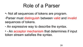 Role of a Parser
24
•- Not all sequences of tokens are program.
-Parser must distinguish between valid and invalid
sequences of tokens.
- An expressive way to describe the syntax.
• - An acceptor mechanism that determines if input
token stream satisfies the syntax.
 