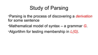 -Parsing is the process of discovering a derivation
for some sentence
-Mathematical model of syntax – a grammar G.
-Algortihm for testing membership in L(G).
Study of Parsing
 