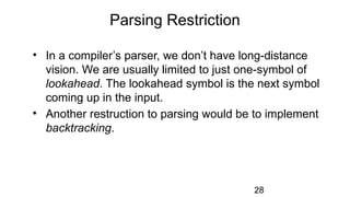 Parsing Restriction
• In a compiler’s parser, we don’t have long-distance
vision. We are usually limited to just one-symbol of
lookahead. The lookahead symbol is the next symbol
coming up in the input.
• Another restruction to parsing would be to implement
backtracking.
28
 