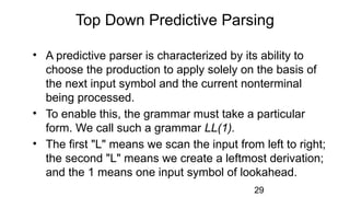 Top Down Predictive Parsing
• A predictive parser is characterized by its ability to
choose the production to apply solely on the basis of
the next input symbol and the current nonterminal
being processed.
• To enable this, the grammar must take a particular
form. We call such a grammar LL(1).
• The first "L" means we scan the input from left to right;
the second "L" means we create a leftmost derivation;
and the 1 means one input symbol of lookahead.
29
 