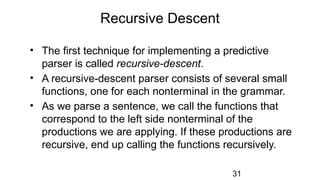 Recursive Descent
• The first technique for implementing a predictive
parser is called recursive-descent.
• A recursive-descent parser consists of several small
functions, one for each nonterminal in the grammar.
• As we parse a sentence, we call the functions that
correspond to the left side nonterminal of the
productions we are applying. If these productions are
recursive, end up calling the functions recursively.
31
 