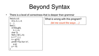 Beyond Syntax
• There is a level of correctness that is deeper than grammar
fie(a,b,c,d)
int a, b, c, d;
{ … }
fee() {
int f[3],g[0],
h, i, j, k;
char *p;
fie(h,i,“ab”,j, k);
k = f * i + j;
h = g[17];
printf(“<%s,%s>.n”,
p,q);
p = 10;
}
What is wrong with this program?
(let me count the ways …)
 