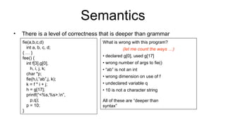 Semantics
• There is a level of correctness that is deeper than grammar
fie(a,b,c,d)
int a, b, c, d;
{ … }
fee() {
int f[3],g[0],
h, i, j, k;
char *p;
fie(h,i,“ab”,j, k);
k = f * i + j;
h = g[17];
printf(“<%s,%s>.n”,
p,q);
p = 10;
}
What is wrong with this program?
(let me count the ways …)
• declared g[0], used g[17]
• wrong number of args to fie()
• “ab” is not an int
• wrong dimension on use of f
• undeclared variable q
• 10 is not a character string
All of these are “deeper than
syntax”
 