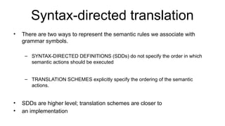 Syntax-directed translation
• There are two ways to represent the semantic rules we associate with
grammar symbols.
– SYNTAX-DIRECTED DEFINITIONS (SDDs) do not specify the order in which
semantic actions should be executed
– TRANSLATION SCHEMES explicitly specify the ordering of the semantic
actions.
• SDDs are higher level; translation schemes are closer to
• an implementation
 