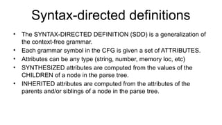 Syntax-directed definitions
• The SYNTAX-DIRECTED DEFINITION (SDD) is a generalization of
the context-free grammar.
• Each grammar symbol in the CFG is given a set of ATTRIBUTES.
• Attributes can be any type (string, number, memory loc, etc)
• SYNTHESIZED attributes are computed from the values of the
CHILDREN of a node in the parse tree.
• INHERITED attributes are computed from the attributes of the
parents and/or siblings of a node in the parse tree.
 