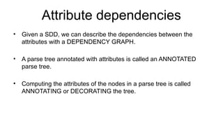 Attribute dependencies
• Given a SDD, we can describe the dependencies between the
attributes with a DEPENDENCY GRAPH.
• A parse tree annotated with attributes is called an ANNOTATED
parse tree.
• Computing the attributes of the nodes in a parse tree is called
ANNOTATING or DECORATING the tree.
 
