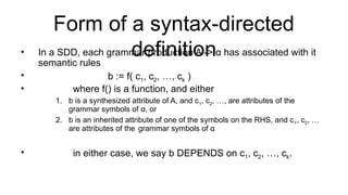 Form of a syntax-directed
definition
• In a SDD, each grammar production A -> α has associated with it
semantic rules
• b := f( c1, c2, …, ck )
• where f() is a function, and either
1. b is a synthesized attribute of A, and c1, c2, …, are attributes of the
grammar symbols of α, or
2. b is an inherited attribute of one of the symbols on the RHS, and c1, c2, …
are attributes of the grammar symbols of α
• in either case, we say b DEPENDS on c1, c2, …, ck.
 