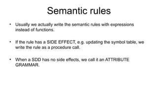 Semantic rules
• Usually we actually write the semantic rules with expressions
instead of functions.
• If the rule has a SIDE EFFECT, e.g. updating the symbol table, we
write the rule as a procedure call.
• When a SDD has no side effects, we call it an ATTRIBUTE
GRAMMAR.
 