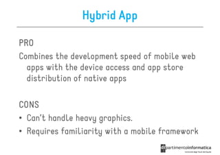 Hybrid App

PRO
Combines the development speed of mobile web
  apps with the device access and app store
  distribution of native apps

CONS
• Can’t handle heavy graphics.
• Requires familiarity with a mobile framework
 