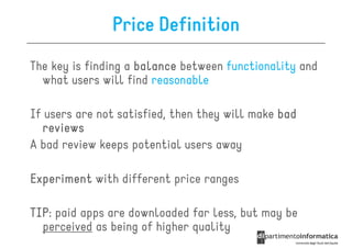 Price Definition
The key is finding a balance between functionality and
  what users will find reasonable

If users are not satisfied, then they will make bad
  reviews
A bad review keeps potential users away

Experiment with different price ranges

TIP:
TIP paid apps are downloaded far less, but may be
  perceived as being of higher quality
 