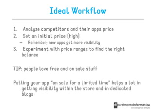 Ideal Workflow
1.       Analyze competitors and their apps price
2.       Set an initial price (high)
     –     Remember, new apps get more visibility
3.    Experiment with price ranges to find the right
     balance

TIP:
TIP people love free and on sale stuff

Putting your app “on sale for a limited time” helps a lot in
   getting visibility within the store and in dedicated
   blogs
 