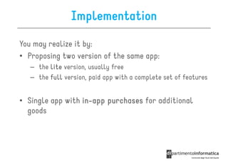 Implementation

You may realize it by:
• Proposing two version of the same app:
   – the lite version, usually free
   – the full version, paid app with a complete set of features


• Single app with in-app purchases for additional
                  in-
  goods
 