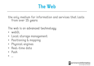 The Web
the only medium for information and services that lasts
  from over 15 years

The web is an advanced technology
• webGL
• Local storage management
• Positioning & mapping
• Physical engines
• Real-time data
• Push
• …
 