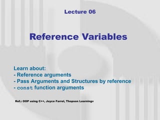 Lecture 06



         Reference Variables


Learn about:
- Reference arguments
- Pass Arguments and Structures by reference
- const function arguments

Ref.: OOP using C++, Joyce Farrel, Thopson Learningv



                                                       1
 