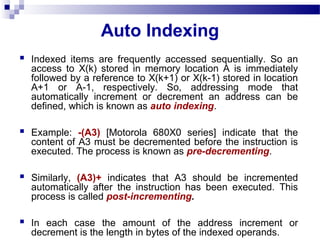 Auto Indexing
 Indexed items are frequently accessed sequentially. So an
access to X(k) stored in memory location A is immediately
followed by a reference to X(k+1) or X(k-1) stored in location
A+1 or A-1, respectively. So, addressing mode that
automatically increment or decrement an address can be
defined, which is known as auto indexing.
 Example: -(A3) [Motorola 680X0 series] indicate that the
content of A3 must be decremented before the instruction is
executed. The process is known as pre-decrementing.
 Similarly, (A3)+ indicates that A3 should be incremented
automatically after the instruction has been executed. This
process is called post-incrementing.
 In each case the amount of the address increment or
decrement is the length in bytes of the indexed operands.
 