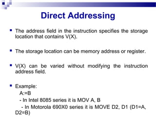 Direct Addressing
 The address field in the instruction specifies the storage
location that contains V(X).
 The storage location can be memory address or register.
 V(X) can be varied without modifying the instruction
address field.
 Example:
A:=B
- In Intel 8085 series it is MOV A, B
- In Motorola 690X0 series it is MOVE D2, D1 (D1=A,
D2=B)
 