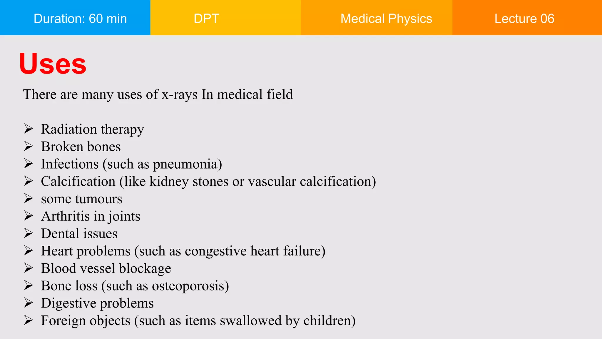 Duration: 60 min DPT Medical Physics Lecture 06
Uses
There are many uses of x-rays In medical field
 Radiation therapy
 Broken bones
 Infections (such as pneumonia)
 Calcification (like kidney stones or vascular calcification)
 some tumours
 Arthritis in joints
 Dental issues
 Heart problems (such as congestive heart failure)
 Blood vessel blockage
 Bone loss (such as osteoporosis)
 Digestive problems
 Foreign objects (such as items swallowed by children)
 