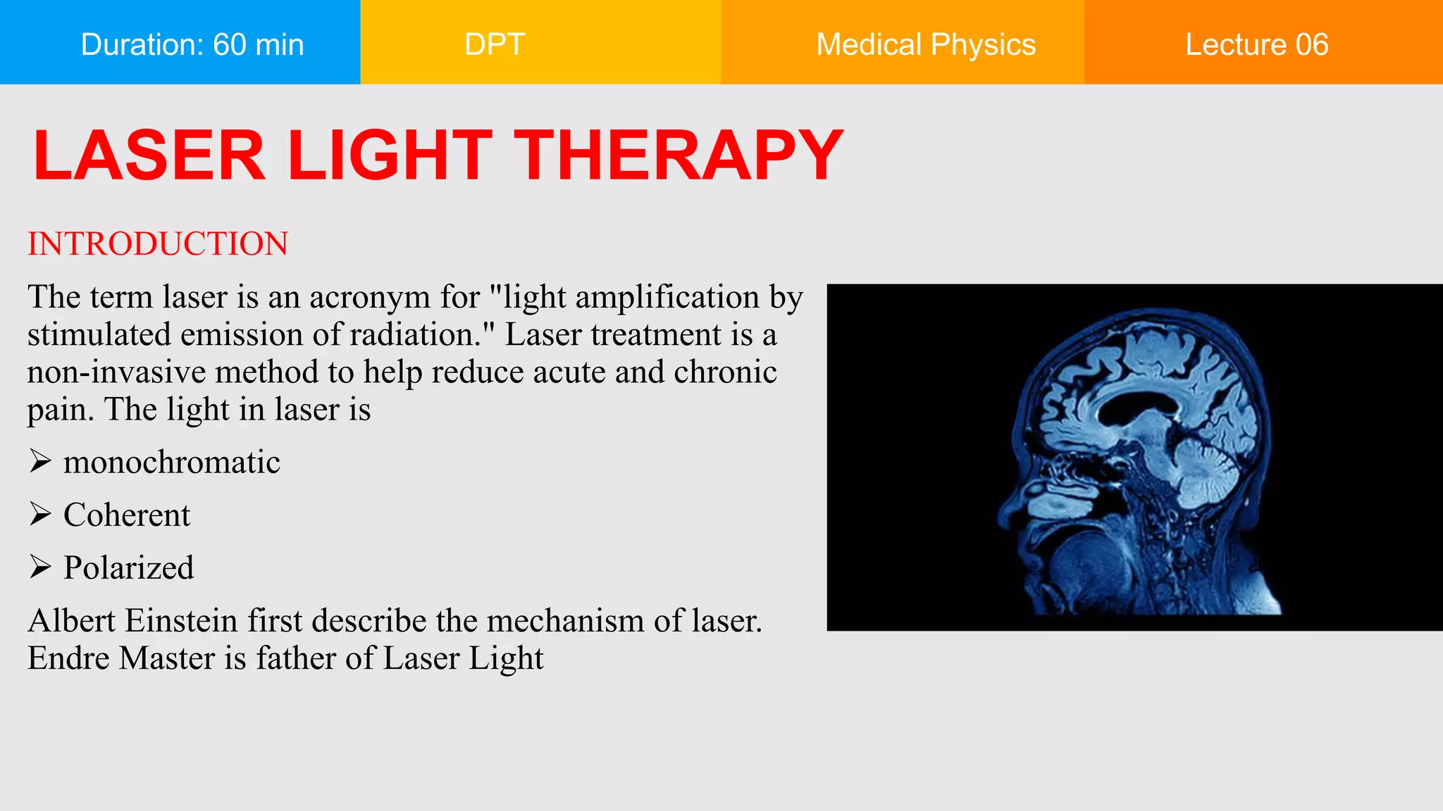 Duration: 60 min DPT Medical Physics Lecture 06
INTRODUCTION
The term laser is an acronym for "light amplification by
stimulated emission of radiation." Laser treatment is a
non-invasive method to help reduce acute and chronic
pain. The light in laser is
 monochromatic
 Coherent
 Polarized
Albert Einstein first describe the mechanism of laser.
Endre Master is father of Laser Light
LASER LIGHT THERAPY
 