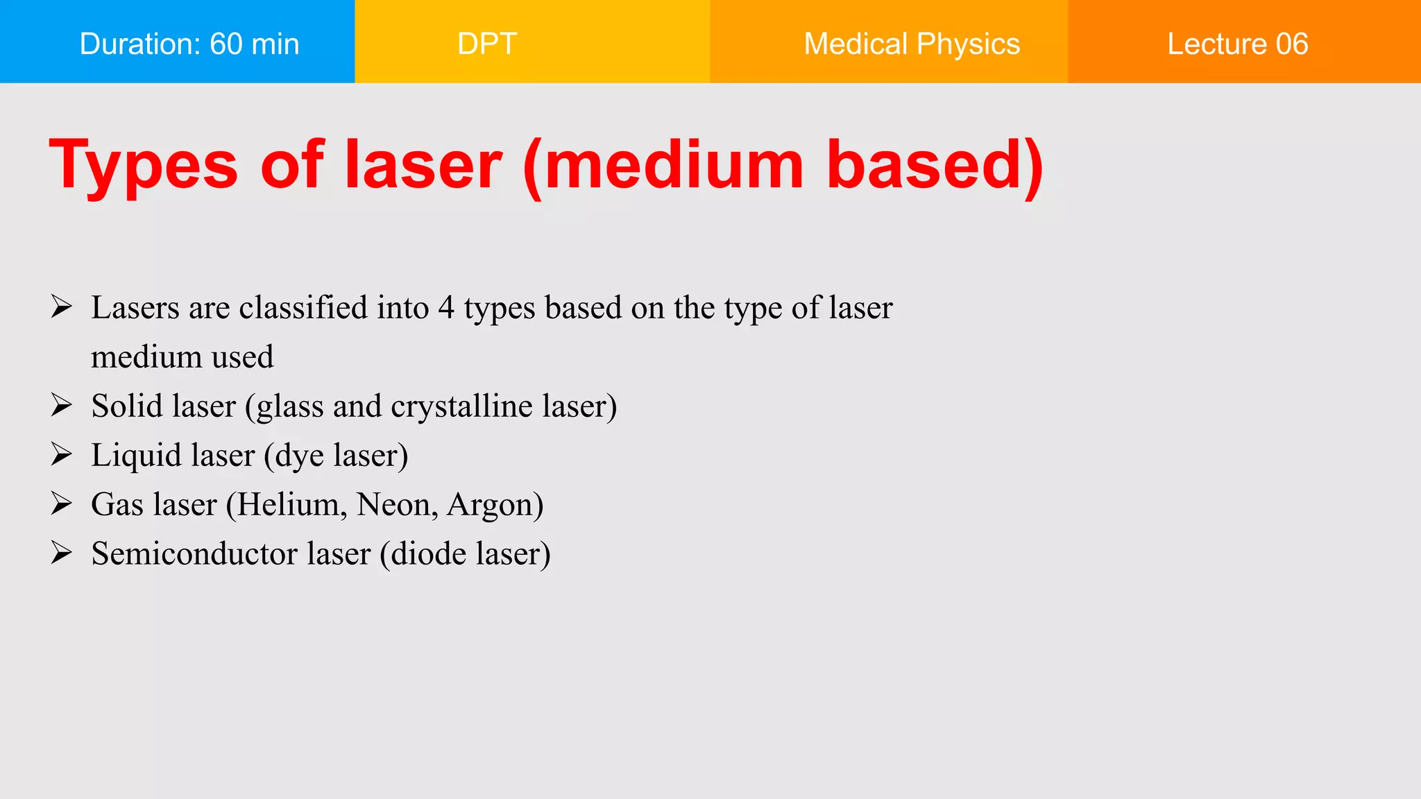 Duration: 60 min DPT Medical Physics Lecture 06
Types of laser (medium based)
 Lasers are classified into 4 types based on the type of laser
medium used
 Solid laser (glass and crystalline laser)
 Liquid laser (dye laser)
 Gas laser (Helium, Neon, Argon)
 Semiconductor laser (diode laser)
 