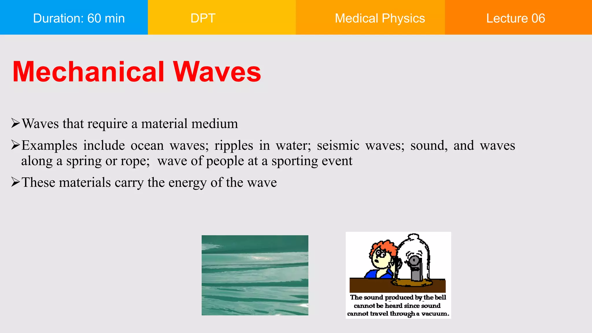 Duration: 60 min DPT Medical Physics Lecture 06
Mechanical Waves
Waves that require a material medium
Examples include ocean waves; ripples in water; seismic waves; sound, and waves
along a spring or rope; wave of people at a sporting event
These materials carry the energy of the wave
 