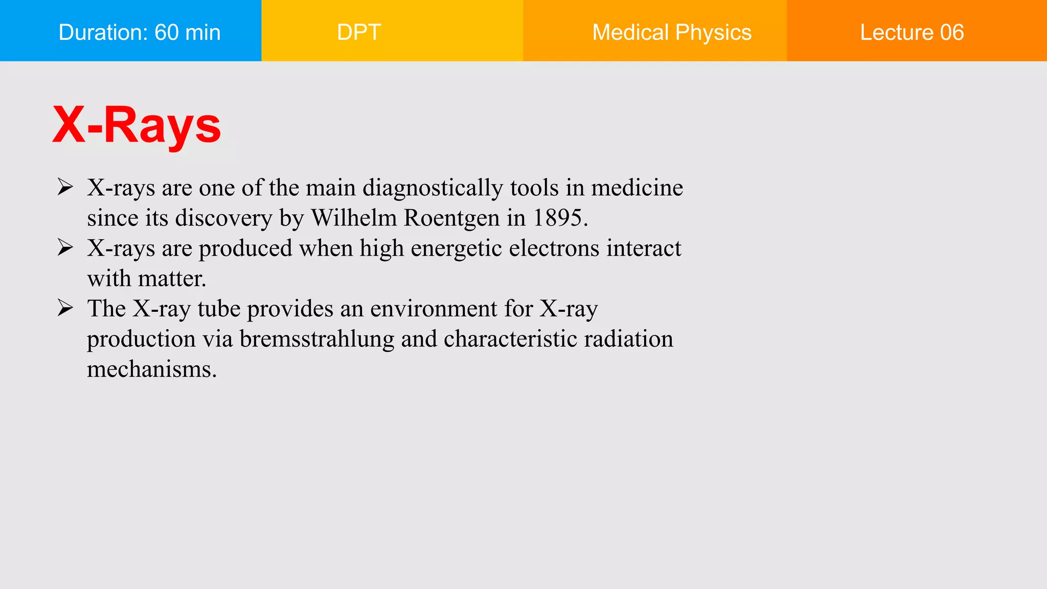 Duration: 60 min DPT Medical Physics Lecture 06
X-Rays
 X-rays are one of the main diagnostically tools in medicine
since its discovery by Wilhelm Roentgen in 1895.
 X-rays are produced when high energetic electrons interact
with matter.
 The X-ray tube provides an environment for X-ray
production via bremsstrahlung and characteristic radiation
mechanisms.
 