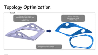 Topology Optimization
Result
Weight reduction > 45%
Material – Al7XX sheet –
Manufacturing Laser cutting and
bending
Weight – 81g
Material – AlSi10Mg
Manufacturing –ALM
Weight – 43g
 