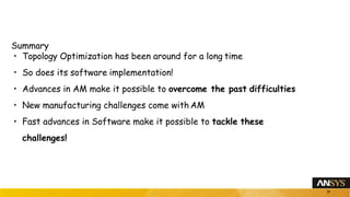 Summary
• Topology Optimization has been around for a long time
• So does its software implementation!
• Advances in AM make it possible to overcome the past difficulties
• New manufacturing challenges come with AM
• Fast advances in Software make it possible to tackle these
challenges!
26
 