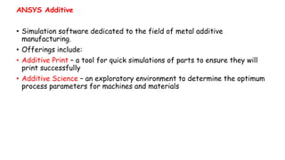 ANSYS Additive
• Simulation software dedicated to the field of metal additive
manufacturing.
• Offerings include:
• Additive Print – a tool for quick simulations of parts to ensure they will
print successfully
• Additive Science – an exploratory environment to determine the optimum
process parameters for machines and materials
 