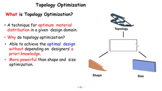 Topology Optimization
SizeShape
Topology
What is Topology Optimization?
• A technique for optimum material
distribution in a given design domain.
• Why do topology optimization?
• Able to achieve the optimal design
without depending on designers’ a
priori knowledge.
• More powerful than shape and size
optimization.
~ 3 ~
 