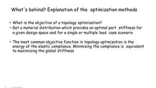 What's behind? Explanation of the optimization methods
6
• What is the objective of a topology optimization?
• Get a material distribution which provides an optimal part stiffness for
a given design space and for a single or multiple load case scenario
• The most common objective function in topology optimization is the
energy of the elastic compliance. Minimizing the compliance is equivalent
to maximizing the global stiffness
 