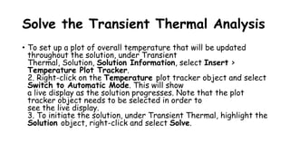 Solve the Transient Thermal Analysis
• To set up a plot of overall temperature that will be updated
throughout the solution, under Transient
Thermal, Solution, Solution Information, select Insert >
Temperature Plot Tracker.
2. Right-click on the Temperature plot tracker object and select
Switch to Automatic Mode. This will show
a live display as the solution progresses. Note that the plot
tracker object needs to be selected in order to
see the live display.
3. To initiate the solution, under Transient Thermal, highlight the
Solution object, right-click and select Solve.
 