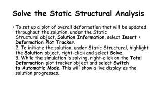 Solve the Static Structural Analysis
• To set up a plot of overall deformation that will be updated
throughout the solution, under the Static
Structural object, Solution Information, select Insert >
Deformation Plot Tracker.
2. To initiate the solution, under Static Structural, highlight
the Solution object, right-click and select Solve.
3. While the simulation is solving, right-click on the Total
Deformation plot tracker object and select Switch
to Automatic Mode. This will show a live display as the
solution progresses.
 