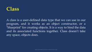 Class
Yeasir Arafat Ratul; Lecturer; Department of CSE
A class is a user-defined data type that we can use in our
program, and it works as an object constructor, or a
"blueprint" for creating objects. It is a way to bind the data
and its associated functions together. Class doesn’t take
any space, objects does.
 