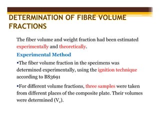The fiber volume and weight fraction had been estimated
experimentally and theoretically.
Experimental Method
The fiber volume fraction in the specimens was
determined experimentally, using the ignition technique
according to BS3691
For different volume fractions, three samples were taken
from different places of the composite plate. Their volumes
were determined (Vc).
 