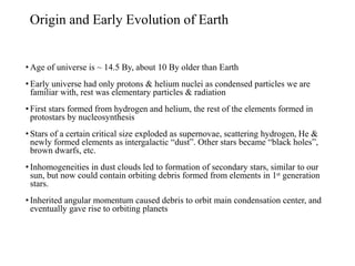 Origin and Early Evolution of Earth
• Age of universe is ~ 14.5 By, about 10 By older than Earth
• Early universe had only protons & helium nuclei as condensed particles we are
familiar with, rest was elementary particles & radiation
• First stars formed from hydrogen and helium, the rest of the elements formed in
protostars by nucleosynthesis
• Stars of a certain critical size exploded as supernovae, scattering hydrogen, He &
newly formed elements as intergalactic “dust”. Other stars became “black holes”,
brown dwarfs, etc.
• Inhomogeneities in dust clouds led to formation of secondary stars, similar to our
sun, but now could contain orbiting debris formed from elements in 1ˢᵗ generation
stars.
• Inherited angular momentum caused debris to orbit main condensation center, and
eventually gave rise to orbiting planets
 